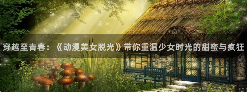 樱花动漫网站链接：穿越至青春：《动漫美女脱光》带你重温少女时光的甜蜜与疯狂